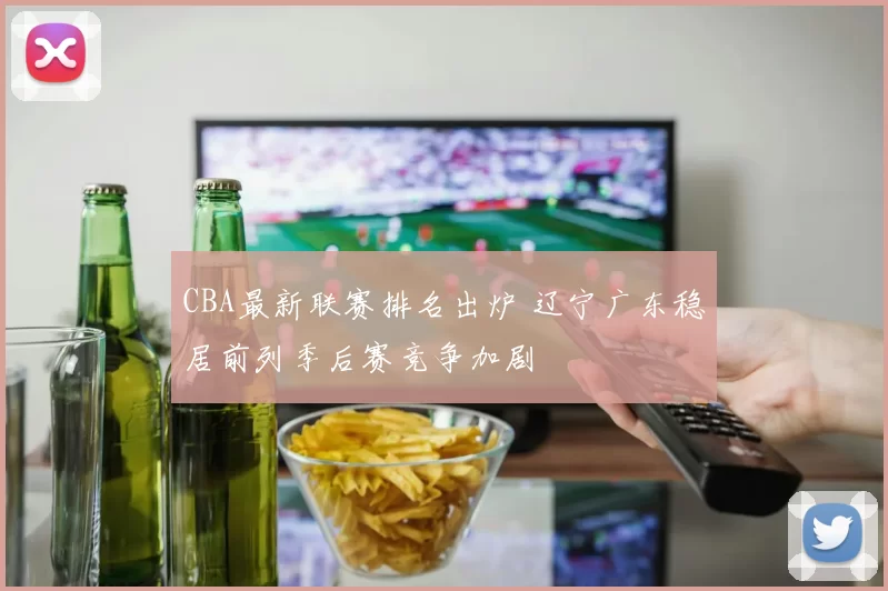 CBA最新联赛排名出炉 辽宁广东稳居前列季后赛竞争加剧