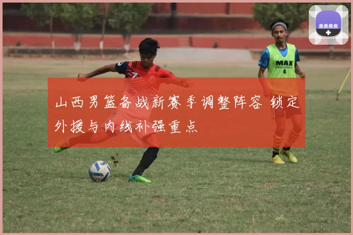 山西男篮备战新赛季调整阵容 锁定外援与内线补强重点