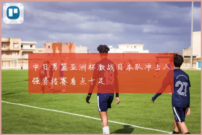 中日男篮亚洲杯激战日本队冲击八强资格赛看点十足
