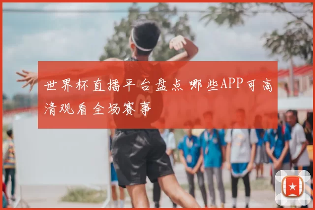 世界杯直播平台盘点 哪些APP可高清观看全场赛事