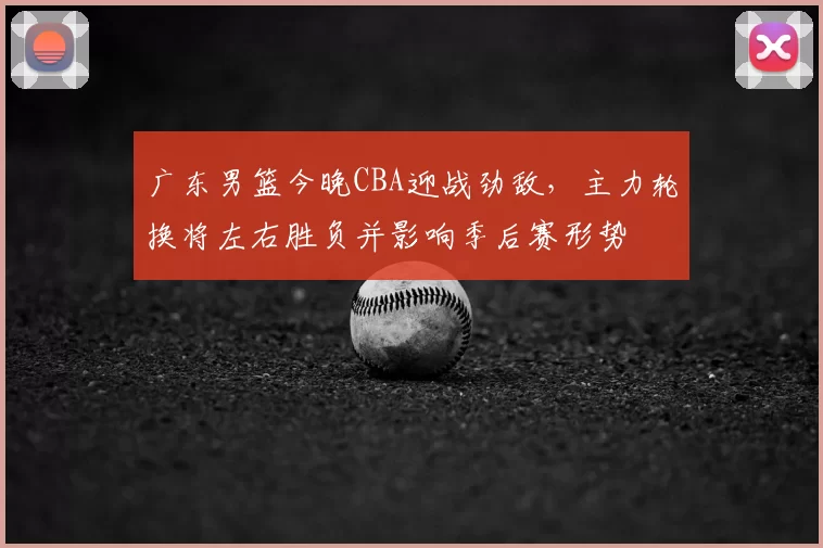 广东男篮今晚CBA迎战劲敌，主力轮换将左右胜负并影响季后赛形势