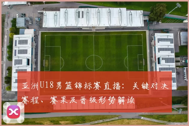 亚洲U18男篮锦标赛直播：关键对决赛程、赛果及晋级形势解读