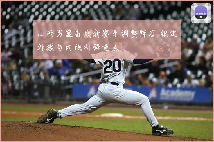 山西男篮备战新赛季调整阵容 锁定外援与内线补强重点