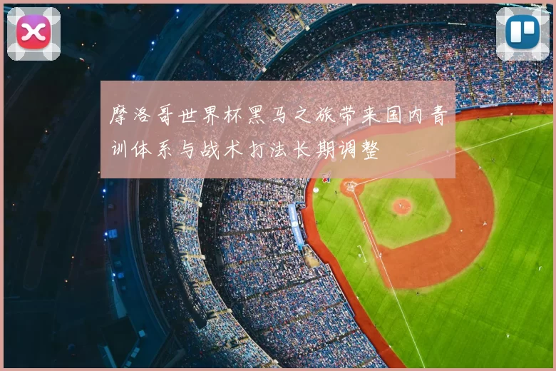 摩洛哥世界杯黑马之旅带来国内青训体系与战术打法长期调整