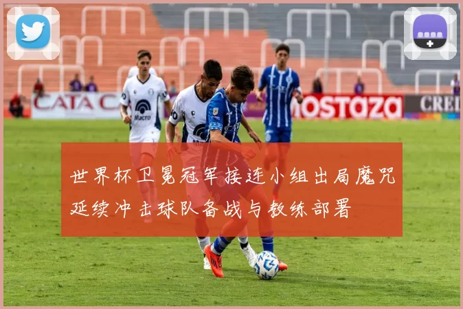 世界杯卫冕冠军接连小组出局魔咒延续冲击球队备战与教练部署