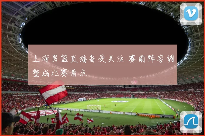 上海男篮直播备受关注 赛前阵容调整成比赛看点