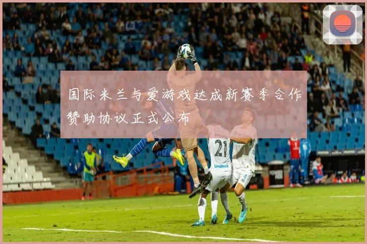 国际米兰与爱游戏达成新赛季合作赞助协议正式公布