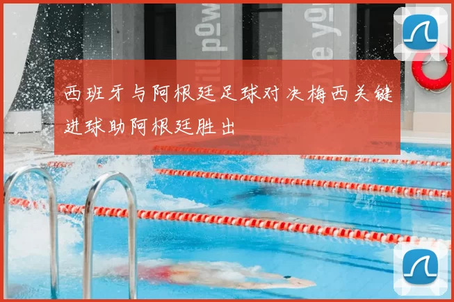 西班牙与阿根廷足球对决梅西关键进球助阿根廷胜出