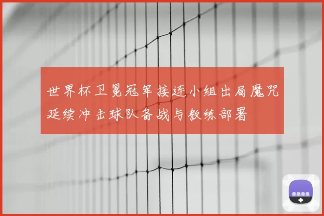 世界杯卫冕冠军接连小组出局魔咒延续冲击球队备战与教练部署