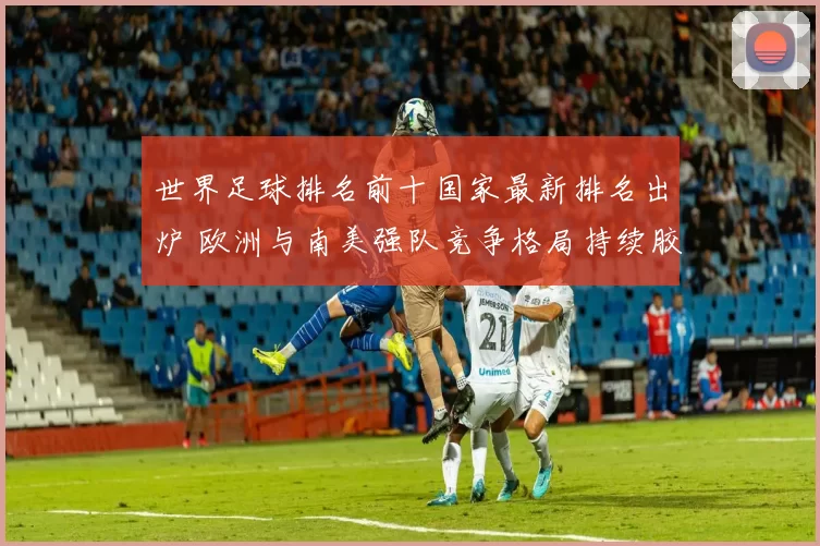 世界足球排名前十国家最新排名出炉 欧洲与南美强队竞争格局持续胶着