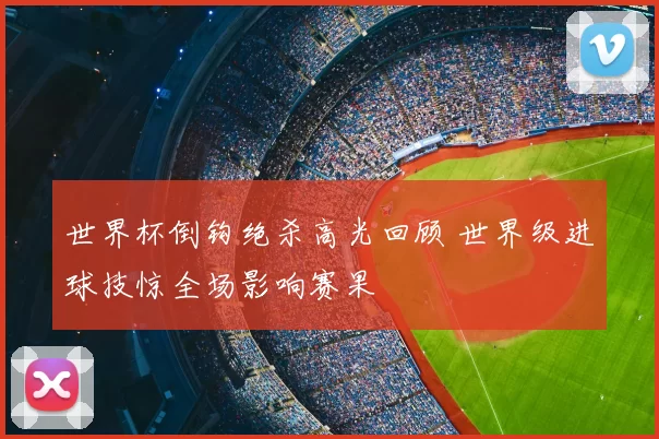 世界杯倒钩绝杀高光回顾 世界级进球技惊全场影响赛果