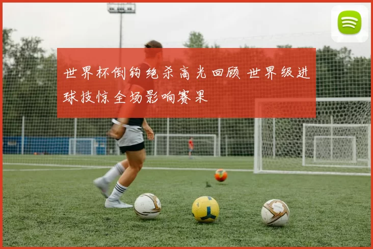 世界杯倒钩绝杀高光回顾 世界级进球技惊全场影响赛果