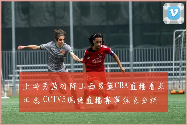 上海男篮对阵山西男篮CBA直播看点汇总 CCTV5现场直播赛事焦点分析