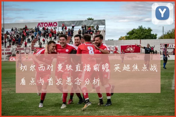 切尔西对曼联直播前瞻 英超焦点战看点与首发悬念分析