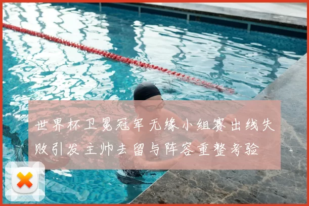 世界杯卫冕冠军无缘小组赛出线失败引发主帅去留与阵容重整考验