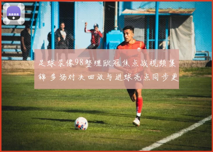 足球录像98整理欧冠焦点战视频集锦 多场对决回放与进球亮点同步更新
