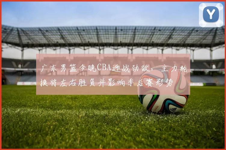 广东男篮今晚CBA迎战劲敌，主力轮换将左右胜负并影响季后赛形势