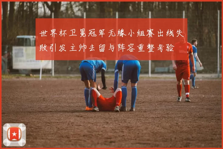 世界杯卫冕冠军无缘小组赛出线失败引发主帅去留与阵容重整考验