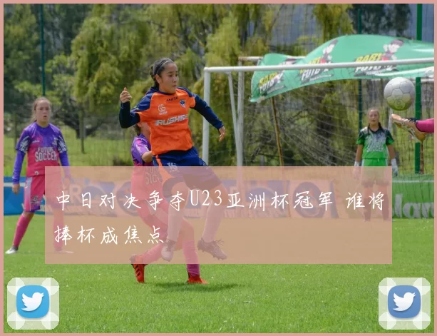 中日对决争夺U23亚洲杯冠军 谁将捧杯成焦点