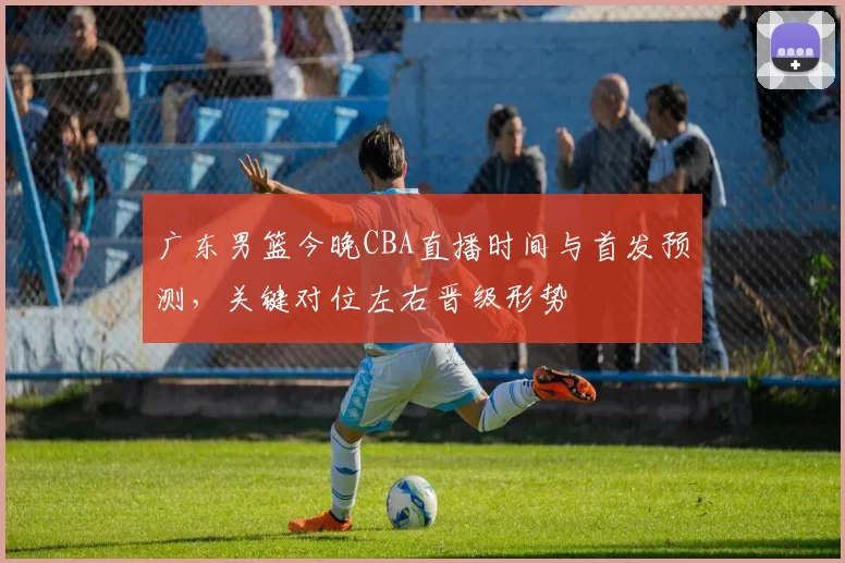 广东男篮今晚CBA直播时间与首发预测，关键对位左右晋级形势