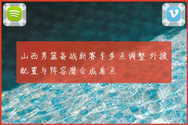 山西男篮备战新赛季多点调整 外援配置与阵容磨合成看点