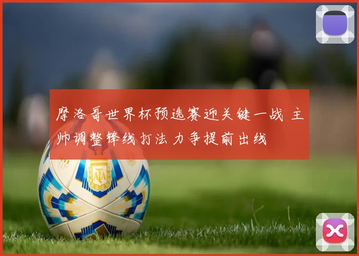 摩洛哥世界杯预选赛迎关键一战 主帅调整锋线打法力争提前出线