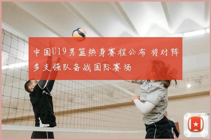 中国U19男篮热身赛程公布 将对阵多支强队备战国际赛场
