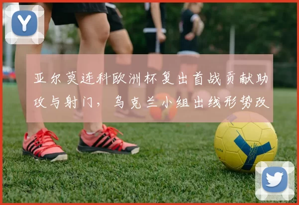 亚尔莫连科欧洲杯复出首战贡献助攻与射门，乌克兰小组出线形势改善