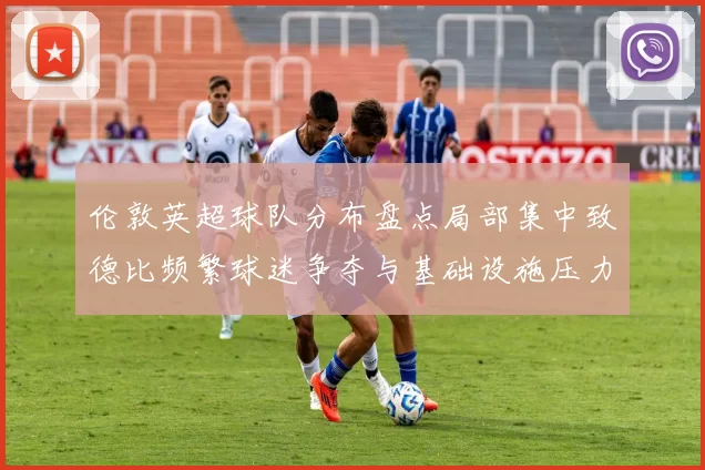 伦敦英超球队分布盘点局部集中致德比频繁球迷争夺与基础设施压力