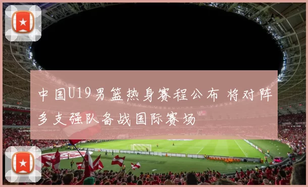 中国U19男篮热身赛程公布 将对阵多支强队备战国际赛场