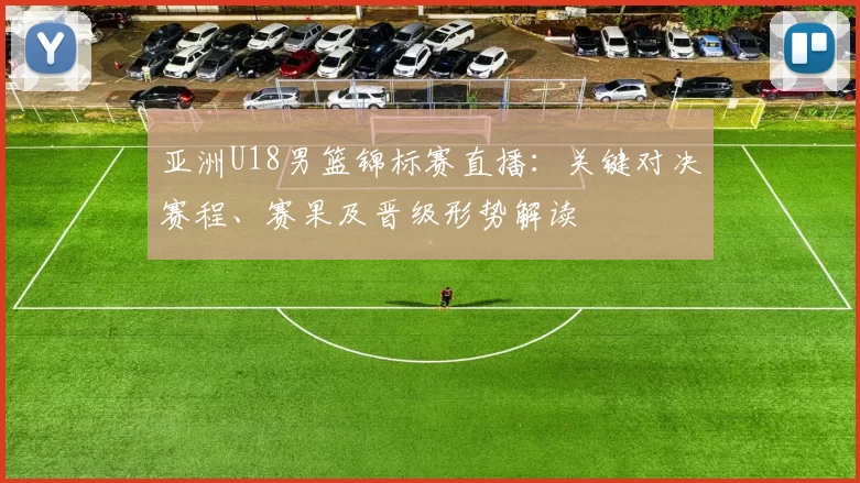 亚洲U18男篮锦标赛直播：关键对决赛程、赛果及晋级形势解读