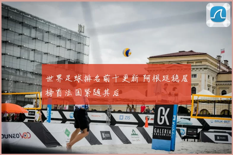 世界足球排名前十更新 阿根廷稳居榜首法国紧随其后