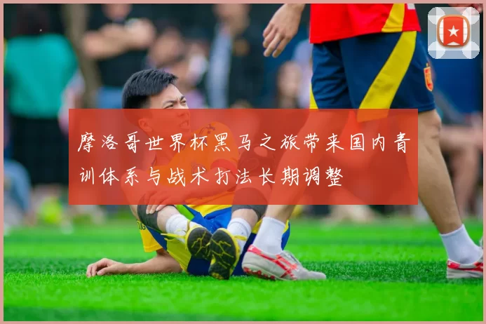 摩洛哥世界杯黑马之旅带来国内青训体系与战术打法长期调整